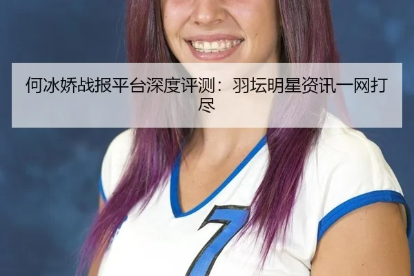 何冰娇战报平台深度评测：羽坛明星资讯一网打尽